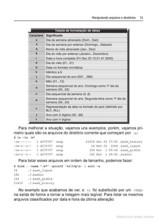 Manipulando arquivos e diretórios 31
a Dia da semana abreviado
A Dia da semana por extenso (Domingo...Sábado}
b Nome do mês abreviado
B Dia do mês por extenso (Janeiro...Dezembro)
c Data e hora Dec 23 15:21:41
d Dia do mês (01..31)
o Data no formato mm/dd/aa
h Idêntico a b
j Dia doano
m Mês (01...12}
u
w
w
X
y
y
Semana sequencial do ano. Domingo como 1Qdia da
semana
Dia sequencial da semana (0..6)
Semana sequencial do ano. Segunda-feira como 1Q dia da
semana
Representação da data no formato do país (definido por
$LC_ALL)
Ano com 2
Ano com 4
Para melhorar a situação, vejamos uns exemplos; porém, vejamos pri-
meiro quais são os arquivos do diretório corrente que começam por .b :
$ ls - la .b*
-rv------- 1 d27 6707 ssup 21419 Dec 26 17 : 35 . bash_history
-r.f-r--r-- 1 d276707 ssup 24 Nov 29 2004 . bash_logout
- .
nv-r--r-- 1 d27 6707 ssup 194 Nov 1 09 : 44 . bash_profile
-r>J-r--r-- 1 d276707 ssup 142 Nov 1 09 : 45 . bashrc
Para listar esses arquivos em ordem de tamanho, podemos fazer:
$ find . -name ".b*" - print f ' %
st%pn ' I sort - n
24 . / . bash_ logout
142
194
21419
./. bashrc
. I .bash_ p.rofile
. / . bash_ history
No exemplo que acabamos de ver, o t foi substituído por um <TAB>
na saída de forma a tornar a listagem mais legível. Para listar os mesmos
arquivos classificados por data e hora da última alteração:
Matenal çorn d1re1tos at•tora1s
 