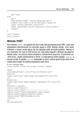 CGI em Shell Scrlpt 427
echo " Fim."
el se
fi
echo "
<f orm mcchod• "GET" act:ion •  "pi n9_9et .cgi">
<b>Entro com o nome ou IP do hosc par a o p i ng: </b>
<i nput size=-40 name=-host. value='"">
<input t.ype=hidden size=-40 name=t:esce value="nada"'>
</form>"
echo "</body>"
echo "</html'>"
Método POST
No método rosT, as opções do form não são passadas pela URL, elas são
passadas internamente do servidor para o CGI. Desse modo, com esse
método o nosso script deve ler as opções pela entrada padrão. Vamos a
um exemplo em que o CGI envia um mail para alguém através da página.
Neste caso, um pouco mais complexo, temos dois arquivos. O primeiro um
.html puro, onde construímos o form, e colocamos como opção aceion o
nosso script. A opção act ion passada no form indica qual script será cha-
mado para tratar os dados passados pelo form.
$ cat contato. html
<ht~> <hê~d> <titl é> CGI scri pt </~i tlé> </héad>
<boây>
<form method="post '' ac;:tion=" /cg i-b i n/contato. cg.t">
Nome :<br>
<input type=" text" name="name,. maxlength=-"50" size=-"30">
<p>
E-mail : <br >
<input ty-pe• "text" name• "(
1ddress " maxlenqt h• "SO" size• ''30">
<p>
Selecione o assunto:
<select name="subject">
<option valuee "none" >- - - --- --------- - ---- -----
<option value• ''venda"> I nformaçõe:s ~ob.re. produto
<opti oh value• ''supol:" te" >Supo:rte técni co
<opt.ion vAlue=''web">Probl etna no sit.e
</sél êct>
<p>
sua mensagem: <br>
~1atcria com d r bs auto a.~s
 