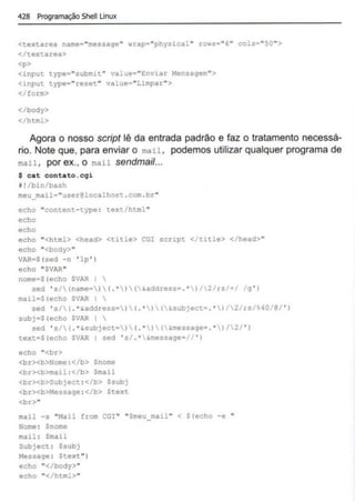 428 Programação Shell Linux
<textarea name="rr.essac;e" wrap•"physical " rows-"'6"' cols="50">
</textarea>
<p>
<input type="submit " value•"Enviar Mensagem''>
<input.. t.ype="reset" value•..Limpar">
</form>
</body>
</html>
Agora o nosso script lê da entrada padrão e faz o tratamento necessá-
rio. Note que, para enviar o mail, podemos utilizar qualquer programa de
mail , por ex., o mail sendmail...
$ cat contato.cgi
~! /bin/bash
meu_mail "user@localhost .com . br"
echo "content- type : text/html "
echo
echo
echo "<html> <head> <title> CGl script </t~tle> </head>"
echo "<body>"
VAR•S(sed -n ' lp ' )
echo "SVAR"
nome•S(echo SVAR I 
sed ' s/(name=)( . •)(&address•.' )/2/ ; s/+/ /g ' )
mail•S(echo SVAR I 
sed ' s/( . '&address•)( .' )(&subject• .· )/2/ ; s/~0/@/ ' )
subj•S(echo SVAR 
sed ' s/( .•&subject•)(.• )(&message• .• )/2/ ' )
text•S(echo $VAR 1 sed ' s/ .• &message•// ' )
echo "<br>
<br><b>Nome :</b> $nome
<br><b>mail :</b> Smail
<br><b>Subject :</b> Ssubj
<br><b>~1essage : </b> Stext.
<br>"
mail -s "Mail from CGI " "Sn'eu mail " < S(echo -e "
Nome : $nome
mail : Smail
Subject : $subj
Message : $text")
echo "</body>"
echo "</html>"
 