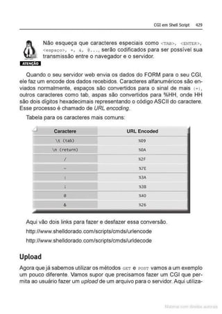 CGI em Shell Script 429
Não esqueça que caracteres especiais como <TAB>, <ENTER>,
<espaço>, +, &, @•• • ,serão codificados para ser possível sua
transmissão entre o navegador e o servidor.
Quando o seu servidor web envia os dados do FORM para o seu CGI,
ele faz um encode dos dados recebidos. Caracteres alfanuméricos são en-
viados normalmente, espaços são convertidos para o sinal de mais (+) ,
outros caracteres como tab, aspas são convertidos para o/oHH, onde HH
são dois dígitos hexadecimais representando o código ASCII do caractere.
Esse processo é chamado de URL encoding.
Tabela para os caracteres mais comuns:
~ Caractere URL Encoded
r ~ (tab) %09
, -
n (return) %OA
I %2F
•· - %7E
: %3A
-
; %38
@ %40
& %26
Aqui vão dois links para fazer e desfazer essa conversão.
http://www.shelldorado.com/scripts/cmds/urlencode
http://www.shelldorado.com/scripts/cmds/urldecode
Upload
Agora que já sabemos utilizaros métodos GET e rosT vamos a um exemplo
um pouco diferente. Vamos supor que precisamos fazer um CGI que per-
mita ao usuário fazer um upload de um arquivo para o servidor. Aqui utiliza-
 