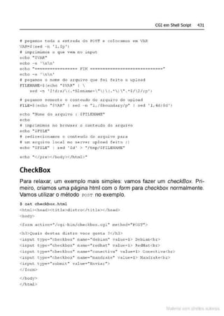 i pegamos toda a entrada do POST e col ocamos e1
n VhR
VAR•S(s~d -n ' l ,$p ' )
tt irnpri mi mos o que ve1n no i nput
ccho "$VAR"'
echo -e 'nn'
CGI em Shell Script 431
echo ":===========-·===-== F
'lM =-======================·======"
echo - e ' nn'
j peqamos o nome do arquivo quê foi fêieo o upload
FILENINE~* (echo " SVIR" I 
sed -n ' 2!d: s/( . *óilen arne; " )  ( . *)  " . *$/2/; p')
~ pegamos somente o conteudo do arquivo do 1.1pload
FILE;Hecho "SVIIR" I sed - n "1,/Sboundacy/p" I se<l ' l,M;Sd ' )
ccho " ~fome do t1tquivo : .$FILENAHE"
echo
@ inp rimi mos no btowscr o cont.eudo do .arquivo
echo '' SFI L E"
j r ed.i. reci onamos o contcudo do arquivo pa.ra
# um arquivo local no server u pload feieo ; )
~cho " $ F I LE" J 3ecl '$cl' > "/tmp/SF!!.EN.liJI!E"
ec ho " <f!ne></body:></ html>"
CheckBox
Para relaxar, um exemplo mais simples: vamos fazer um checkBox. Pri-
meiro, criamos uma página html com o form para checkbox normalmente.
Vamos utilizar o método I'OST no exemplo.
$ cat checkbox.html
<ht ml><head><t itle>distro</title></bead>
<boây>
< foz::m <tction="/c9J.- bi n /ch cckb ox . cgi" method=" POS1"">
<h3>Quais dest as d ist t:o voce gosta ?<lh3>
<input t.j--pe=" cheel~box'' name="debian.. value=l> Dtlbian<br>
<i nput type:=="checkbox" name;" tedhat"' value;;; l > Redfla"t.<br>
<ir.put: t.ype=''checkho>:" name="conectiva" valu.e= l> Conect J.v~<br>
<i nput type•"checkbox" name• "mandrake" value•l > Nandrake<br>
< i nput type="submit" value="Enviat">
</form>
</body>
</html >
Mate com d re l s 1 • s
 