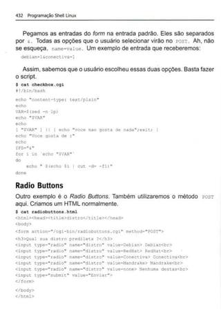 432 Programação Shell Linux
Pegamos as entradas do form na entrada padrão. Eles são separados
por & • Todas as opções que o usuário selecionar virão no rosT. Ah, não
se esqueça. name=value . Um exemplo de entrada que receberemos:
debian·l~conectiva•l
Assim, sabemos que o usuário escolheu essas duas opções. Basta fazer
o script.
$ cat checkbox .cgi
1!/bin/bash
echo "content-type : text/plain "
echo
VAR•S(sed -o lp)
echo "SVAR"
echo
( "$lAR" I li ( echo "voce nao gos:a de nada"; exlt; J
echo "Vore gosta de :"
echo
IFS•"&
"
for i in echo "SVAR" ·
do
echo " Slecho Si I cut -d• -fl) "
done
Radio Buttons
Outro exemplo é o Radio Buttons. Também utilizaremos o método rosT
aqui. Criamos um HTML normalmente.
$ cat radiobuttons.html
<html><head><title>distro</title></head>
<body>
<form action•"/cgi-bin/radiobuttons .cgi " method•"POST">
<h3>Qual sua distro predileta ?</h3>
<input type•"radio" name•"distro" value•Oebian> Debian<br>
<input type•,. radio.. name=''distro" value•RedHat> RedHat<br>
<input type "radio" name="distro" value Conectiva> Conectiva<br>
<input type "radio" name="distro" value•Mandrake> Mandrake<br>
<input type "radio" name=..dist.ro" value•none> Nenhuma destas<br>
<input type•"submit" value•"Enviar "">
</form>
</body>
</html>
 