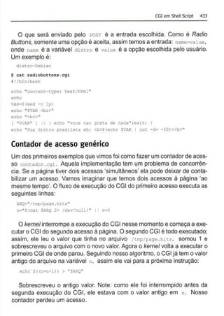 CGI em Shell Script 433
O que será enviado pelo POST é a entrada escolhida. Como é Radio
Buttons, somente uma opção é aceita, assim temos a entrada: name=value,
onde name é a variável distro e value é a opção escolhida pelo usuário.
Um exemplo é:
distro=Debian
$ cat radiobuttons.cgi
W!/bin/bash
echo "content-type : text/html"
echo
VAR•$(seà -n lpl
echo "SVAR <br>"
echo " <br>"
{ "$VAR" ] I I l echo "voce nao gosta de nada";exü;
echo "Sua distro predileta eh : <b>$(echo SVAR I cut -d= - f2)</b>"
Contador de acesso genérico
Um dos primeiros exemplos que vimos foi como fazer um contador de aces-
so contador .cgi. Aquela implementação tem um problema de concorrên-
cia. Se a página tiver dois acessos 'simultâneos' ela pode deixar de conta-
bilizar um acesso. Vamos imaginar que temos dois acessos à página 'ao
mesmo tempo'. O fluxo de execução do CGI do primeiro acesso executa as
seguintes linhas:
ARQ="/tmp/page . hits"
n="S(cat SARQ 2> /dev/null) " I 1 n•O
O kerne/ interrompe a execução do CGI nesse momento e começa a exe-
cutar o CGI do segundo acesso à página. O segundo CGI é todo executado;
assim, ele leu o valor que tinha no arquivo /tmp/page .hits, somou 1 e
sobrescreveu o arquivo com o novo valor. Agora o kemel volta a executar o
primeiro CGI de onde parou. Seguindo nosso algoritmo, o CGI já tem o valor
antigo do arqu!vo na variável n, assim ele vai para a próxima instrução:
echo $ ( (n=n+l)) > "$!RQ"
Sobrescreveu o antigo valor. Note: como ele foi interrompido antes da
segunda execução do CGI, ele estava com o valor antigo em n . Nosso
contador perdeu um acesso.
 