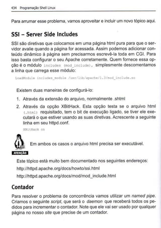 434 Programação Shell Linux
Para arrumar esse problema, vamos aproveitar e incluir um novo tópico aqui.
SSI - Server Side lncludes
SSI são diretivas que colocamos em uma página html pura para que o ser-
vidor avalie quando a página for acessada. Assim podemos adicionar con-
teúdo dinâmico á página sem precisarmos escrevê-la toda em CGI. Para
isso basta configurar o seu Apache corretamente. Quem fornece essa op-
ção é o módulo includes (mod includel , simplesmente descomentamos
a linha que carrega esse módulo:
LoadModule includes_module /usr/lib/apache/1 .3/mod_include.so
Existem duas maneiras de configurá-lo:
1. Através da extensão do arquivo, normalmente .shtml
2. Através da opção XBitHack. Esta opção testa se o arquivo html
( . htmll requisitado, tem o bit de execução ligado, se tiver ele exe-
cutará o que estiver usando as suas diretivas.Acrescente a seguinte
linha em seu httpd.conf.
XBitHack on
Em ambos os casos o arquivo html precisa ser executável.
Este tópico está muito bem documentado nos seguintes endereços:
http://httpd.apache.org/docs/howto/ssi.htmI
http://httpd.apache.org/docs/mod/mod_include.html
Contador
Para resolver o problema de concorrência vamos utilizar um named pipe.
Criamos o seguinte script, que será o daemon que receberá todos os pe-
didos para incrementar o contador. Note que ele vai ser usado por qualquer
página no nosso site que precise de um contador.
 