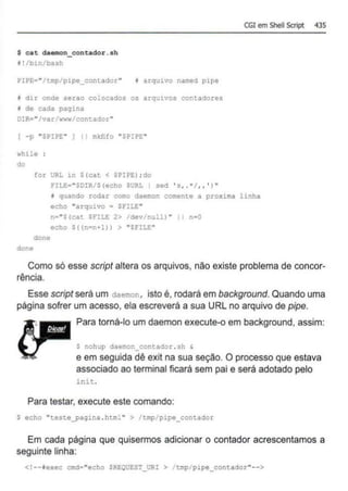 $ cat daemon_contador .eh
1!/bin/bash
PIPE•"/tmp/pipe_contador" 1 arquivo named pipe
f dir onde serao colocados os arquivos contadores
I de cada pagina
DIR•"/var twww/contador••
( -p "SPIPE" ] 11 mkHfo "SP•PE"
while :
do
for URL in $(cat < SPIPE); do
rtLE=''$DIR/$ (echo SURL I sed ' s .. •t .. ' )"
CGI em Shell Scrípt 435
~ quando rodar como daemon comente a proxima linha
echo "arquivo ~ SFILE"
n• "S(cat snu: 2> dev nulll • n•O
echo S((n•n•l)) > "SFILE"
done
done
Como só esse script altera os arquivos, não existe problema de concor-
rência.
Esse script será um daemon, isto é, rodará em background. Quando uma
página sofrer um acesso, ela escreverá a sua URL no arquivo de pipe.
Para torná-lo um daemon execute-o em background, assim:
$ nohup daemon_contador .sh &
e em seguida dê exit na sua seção. O processo que estava
associado ao terminal ficará sem pai e será adotado pelo
in:.t .
Para testar, execute este comando:
$ echo "teste_pagina .html " > /tmp/pipe_contador
Em cada página que quisermos adicionar o contador acrescentamos a
seguinte linha:
<!--texec cmd~ "echo SREOUEST_uR: > trrp/pipe_contador"-->
 