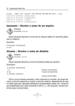 32 Programação Shell Linux
$ find . - name " .b•" - printf ' %T:t- %
'l'm-%
Td %
TH :%
TM: %TS %
p  n' I sort
2004 - 1 1- 29 11: 18 : 5 1 . / . bash_1ogout
2005- 11- 0109 : 44 :1 6 . / . b a s h_p.rofile
2005- 11- 0 1 09 : 45 : 28 . / .bashrc
2005- 12 - 26 17 : 35 : 13 . / .ba s h_history
basename- Devolve o nome de um arquivo
Sintaxe:
basename caminho
Esse comando devolve o nome de um arquivo dado um caminho (abso-
luto ou relativo).
Exemplo:
$ basename / etc/passwd
passvd
dirname - Devolve o nome do diretório
Sintaxe:
di.rname caminho
Esse comando devolve o nome do diretório dado ao caminho.
Exemplos:
$ dirname / etc/passw
d
/etc
$ cd
$ dirnarne t e l efones
Devolveu ocaminho absolllfo
Fuipara o meu díretó1io home
Devolveu ocaminho relativo
Como vimos nesses exemplos, este comando é crocodilo, às vezes de-
volve o caminho absoluto e outras o caminho relativo, dependendo do que
é melhor para ele. Na parte referente à programação neste livro, veremos
que trabalhando com esse comando e com o p1
-1d em conjunto, iremos con-
tornar esse inconveniente.
Material com direitos autorais
 