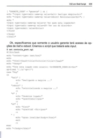 CGI em Shell Script 439
[ "$REHOTE_USER" = "9erente" I && {
echo "<ínput cype=radío name=op value=halt> Oesli9ar máquina<br>"
echo "<input type• radio name=op value=reboot> Reinicializar<br> ";
echo "
<input typearadio name=op value=w> Ver quem esta lo9ado<br>
<input type=radio name•op value• df> Ver uso do disco<br>
<input type=submit value=Enviar>
</form>
</body>
</html>"
Ok, especificamos que somente o usuário gerente terá acesso às op-
ções de halt e reboot. Criamos o scrípt que tratará este ínput.
$ cat controle_post.cgi
§!/bin/bash
echo "cont:enc- type : text/ html"
echo
echo "<html><head><t i tle>Controle</title></head> "
echo "<body>"
echo "Voce esta l ogado como usuario : <b>$REMOTE_USER</b><br>"
op=$(sed ' / . / s/' op• // ' )
case "Sop"
in
esac
"hal t "
echo "desl igando a maquina
"reboot"
" w"
echo "reinicializando a maquina
; ;
echo "Usuários logaào :"
echo "<pre>S(who)</pre>"
"df" )
.)
echo "Di sco"
echo "<pre>$(df -Th)</ pre>"
i ;
echo "opcao invalida</ body></ html>"
exi c
echo "</body></ html>"
 
