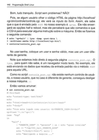440 Programação Shell Linux
Bom, tudo tranquilo. Script sem problemas? NÃO!
Pois, se algum usuário olhar o código HTML da página http://loca/host/
cgi-binlcontrole/controle.cgi, ele verá os inputs do form. Assim, ele sabe
que o que é enviado pelo POST no nosso exemplo é op=xx . Ele não enxer-
gará as opções halt e reboot, mas ele perceberá que são comandos e que
o CGI é para executar alguma instrução sobre a máquina. Então se fizemos
o seguinte comando:
$ echo "op=halt" 1 lynx -dlllllp -post-data 
> -auth=user:senha http: //localhost/ cgi-bin/
> controle/controle_post . cgi
No user:senha, coloque um user e senha válido, mas use um user dife-
rente de gerente.
Note que estamos indo direto à segunda página controle_po::.t .cgi. O
lynx, para quem não sabe, é um navegador modo texto. No exemplo, ele
está enviando os dados que recebeu da entrada padrão via o método POST
para aquela URL.
Como no script controle_post .cgi não existe nenhum controle de usuá-
rio, o nosso usuário, que no caso é diferente de gerente, conseguiu desligar
a nossa máquina. :c
Então vamos arrumar:
$ cat controle_post .egi
1! /bln/bash
eeho "content-type: text/html"
echo
eeho "<html><head><title>Controle</title></head>"
echo "<body>"
echo "Voce es1:a logado co:no uscario : <b>SREM07E_USE:R</b><br>"
op•S(sed ' / ./s/"op•// ' 1
case "Sop"
in
"halt" 1
[ "SREMOTE_USER" "gerente" ) && ( echo "opcao invalida "
set » "/tmp/CGI halt_SRE:MOTE_!DDR"
echo "</body></ht:nl>"; exlt; J
echo "desligando a maquina . .. "
 