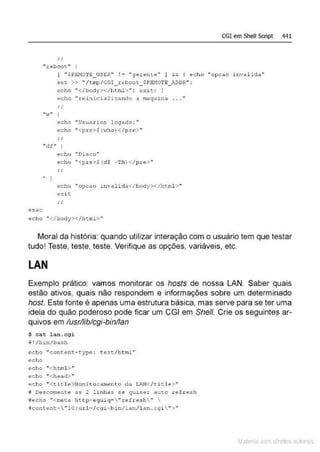 CGI em Shell Script 441
"reboot "
( " $ f.Bl"101'€._US~R" ! ""' " 9erent~" ] && { echo "opca.o inva.l l da"
s~t >> "/t tnp/CG!_reboot_$RBHO·rE_J..DDR" :
éSI;C:
"'1 "
echo ..</body></html>"; exi t; i
echo "xeinicializando .a maquina . . . "
echo nu!5uàrios logado: ..
ec;ho "<pr:e>$ (-;..;ho) < / p t.e> "
"df" )
' )
echo ... OJ.sco"
echo "<pr e >$(d f -Th}</pr•> "
echo "opca.o i nvalida</body></hcrnl >"
exit
echo "</body>< /html>"
Moral da história: quando utilizar interação com o usuário tem que testar
tudo! Teste, teste, teste. Verifique as opções, variáveis, etc.
LAN
Exemplo prático: vamos monitorar os hosts de nossa LAN. Saber quais
estão ativos, quais não respondem e informações sobre um determinado
host. Este fonte é apenas uma estrutura básica, mas serve para se ter uma
ideia do quão poderoso pode ficar um CGI em She/1. Crie os seguintes ar-
quivos em lusrlliblcgi-binllan
$ cat lan.cgi
!i !/bin/bash
echo "content-type : t ext/html "
echo
echo "<html>"
ec ho "<head>"
echo "<ti t le>l·1onitoramento da .LAJ
,I</t.it J.e>"
i Oescomente as 2 linhas se quiser aut.o ref resh
fecho "'<meta http- e quiq- "refresh " 
tcont.~nt• " lO ; url../cgi-bin/lan/l lln .cgi  ">"
Mate com d re l s 1 • s
 