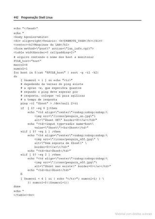 442 Programação Shell Linux
echo ..</head>"
echo "
<body bgcolor=~~ite>
<div align=right>llsuario: <b>$REMO'rE_USO:R</b></div>
<cencer><h2>Máquinas da LAN</h2>
<form method= "post" action= "lan_inf.o .cgi">
<table widthborder=O cellpAdd.i.ng=2>'"
j drquivo contendo o nome dos host a monitorar
f'It.E_hosc="host"
maxcol=4
numcol=l
for host in $ (cat "$FILB_ host.. I sort -9 -tl -k2 )
do
clone
$numcol = 1 ] && echo "<tr>"
# depedendo da versao do ping exLste
fi a opcao -w1 que especifica quantos
H segundo o ping deve espexar por
H resposta . coloque -wl para agi l izar
H o tempo de resposta
pi ng - cl "$host" > /dev/null 2>&1
if [ $? - eq O );the n
echo "<td align="cente r">&nbsp; &nbsp; &nbsp: 
<img src•  " /icons/penguin_on.jpg" 
alt•  "$host OK" border• O></a></td>"
~cho "<td><input type~rddio na~~ho~t
valué="$host"><br>$host:</&d>"
é l if [ S? - eq 1 J ; then
echo "<td align= "center">&nbsp: &nbsp:&nbsp;
<img src="/icons/penguin_otf . jpg" 
a lt="Sem reposta de $host" 
border=O></a></td>"
echo ..<td><br>$ host </td> ••
e l if [ $? -eq 2 l ;th en
fi
echo " <td a lign="çenter">&n.bsp; &nbsp; &nbsp; 
<img src="I icons/penguin_off . j pg"
alt ="$host. nao existe" border=O></a></td>"'
echo "<td><br>Shost</td>"
$numcol = 4 J && { echo "</tr>'"; numcol=li ~ 
I I numcol=$ ( !SnumcoHl) )
echo
<lt<1.bl e><br>
~1atcria com d r bs auto a.~s
 
