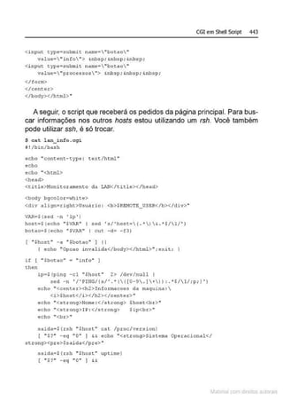 CGI em Shell Scrlpt 443
<input type:submit name="botao"
value•"i nfo"> &nbsp; &
nbsp; &nb::~p;
<i nput type•submit name•"botao"
valuc•  "pr oces!JO$"> &nbsp; &nbsp; &nbsp;
</form>
</cent.e.r>
</body></html>"
A seguir, o script que receberá os pedidos da página principal. Para bus-
car informações nos outros hosts estou utilizando um rsh. Você também
pode utilizar ssh, é só trocar.
$ c a t lan_i nfo .cgi
11 ! / b i n /bash
echo "content-type : text/html "
echo
echo "<html>
<head>
<title>11onitorame nto da LAN</title></head>
<body bgcolor =white>
<diV aliqn=right>Usu.!rio : <b >$REJ10TE_USSR</b></div>"
VAR•${sed -n 'lp' )
hos-o=S {echo "SVAR" I sed 's/'host={ .')& . *H1/' )
bot ao=S(echo "SVAR" 1 c ut - d = - f3)
"$host " -d "$bo t dO"] 11
( echo ''Opcao invalida</bod y></html> ., ;e;.:it;
if 1 "Sbotao" = " info" ]
then
lp=S(pin(] - cl "Shost " 2> /dev/nuli 1
sed - n ' /'ii>ING/(s/' . '(( ( 0-9 . ]+)) :. *S/l/;p; ) ')
echo " <cent er><h2>In fo.rma.coe~ da maqui na : 
<i>$host</i></h2></center> ~
echo " <s~rong>N'one : </st rong> $host<br>"
echo ••<strong>IP: </strong>
ecbo •'<br>''
$i p<br>••
saida•S {.rsh ..Shost" cat /proc/ver.s ion)
( "$ '?" - eq "O" ) && echo "<strong>Si s t ema Operacional</
scrong><pre>$saida</pre> "
s~idae ${ rsh "$host" up t im~)
( " $?" -eq "O" ) &&
~1atcria com d r bs auto a.~s
 