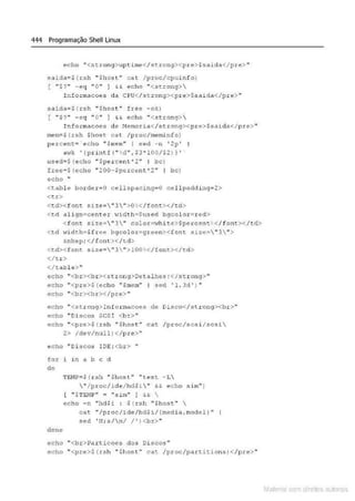 444 Programação Shell Linux
echo ..<st rong>tlptuue<I s t rong><pre>$saida</p:ce>"
saidao$ ( rsh "Shost" c at / proc/cpuinío)
[ ".$?"' -eq " O" } &
& echo ..<stronq>
rnfoz:macoes ela C PU</.strong><pre>$sa~da</pre> "
saidaoS ( rsh "Shost• frce - ok)
( .. $?•' - eq '' O'" } && t:cho ..<st.ron<;> 
I nfo;:macocs de t.Scmoz: ic.l</stz::onq><p r e>$saidu</pre>"
mem;$ ( rsh $host cat / p t:oc/memi nfo}
per:ce:-: t = e cho " $mem•• I s ed - n ' 2p '
• wk ' lprintf (" ld " ,$3•!00/$2)} '
used~$ ( e cho "Spercent"2 " I bc)
free•$ (ec ho ~ zoo-spercent'z · 1 bc)
echo ·•
<t.abl e border •O cellspacin950 cel l padding•2>
<t.r>
<~d>< font. size="3 '">0<: </font></t:d>
<c.d ,align=center t.:id th.:Sused bqc olor=r ed">
<f one. size=-"3" colot =-
..:hit.~>$pe:ccenc. </font.></td>
<t.d 'lidth-$f.rce bgcolo.t=yz:cc n><font sizc==- " 3  ">
&nbsp; <I font>< /td>
<td><font. size=" 3 '' >100o:</font></td >
</tr >
<ltable>"
echo ''<br><br><stxong>Detalhes :</strong>"
echo ·•<pre>$ (echo "$mem'' I sed '1. Jd ' ) ..
echo ''<br><b.r></pr..e>"
echo ''<strong>Int ormacoes de Disco</str ong><br>''
echo " Discos SCSI <br>"
echo ''<pre>$ o:sh '' $host .. cu;. /proc/scsi/ scsi
2> /dev/null)</pre>"
êcho ,,Oi :-sCO$ 1DE: <br> ''
for i in a b c d
do
done
'['E1
·1?=$ (.r.sh " $h ost" "tes~: - T,.
 " / pcoc/.Lde/ hd$i" &6. ~cho ~im'' )
[ " $TEJ1P" ~ " s1m" I H 
echo - n "hdla : $(rsh "Shost" 
eat "/proe/ide/hd$1/ (media,rnodel l "
sed ' N;s/n/ /')<bx>..
echo ''<b z:>Par ticocs d os Discos "
echo ''<p.re>$ (rsh "$host•• cat. /proc/parcitions) </p.re> ••
Mate • com d rell s IM s
 