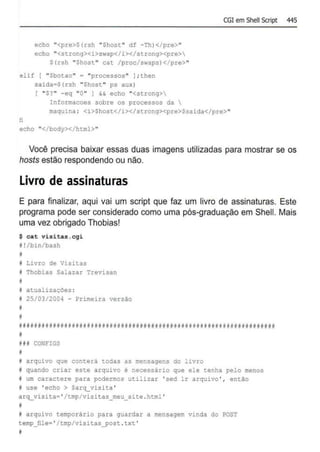 echo "<pre>S(rsh "Shost" df -Th)</pre>"
echo "<strong><i>swap</i></strong><pre>
$(rsh "Shost " cat /proc/swaps)</pre>"
elif I "$botao" = "processos" ) ; then
saida=S(rsh "Shost " ps aux)
( ''$?'' -eq ''0'' J && echo ''<strong>
Informacoes sobre os processos da 
CGJem Shell Script 445
maquina : <i>$host</i></strong><pre>$saida</pre>"
fi
echo "</body></html>"
Você precisa baixar essas duas imagens utilizadas para mostrar se os
hosts estão respondendo ou não.
Livro de assinaturas
E para finalizar, aqui vai um script que faz um livro de assinaturas. Este
programa pode ser considerado como uma pós-graduação em Shell. Mais
uma vez obrigado Thobias!
$ cat visitas . cgi
11 !/bin/bash
11
11 Livro de Visitas
i Thobias Salazar Trevisan
i
11 atualizações :
I 25/03/2004 - Primeira versão
*
*
#1111111!11#,#N~*i111111wf####i#ii11wwflliiiit1111iwlliifi 411i wiwllititiiiiflfl
I
Ui CONFIGS
N
f arquivo que conterá todas as mensagens do livro
I quando criar este arquivo é necessário que ele tenha pelo menos
i um caractere para podermos utilizar ' sed lr arquivo ' , então
f use 'echo > Sarq_visita '
arq_visita=' /tmp/visitas_meu_site . html '
f
f arquivo temporário para guardar a mensagem vinda do ?OST
temp_!ile= ' /tmp/visicas_post .txt '
11
 