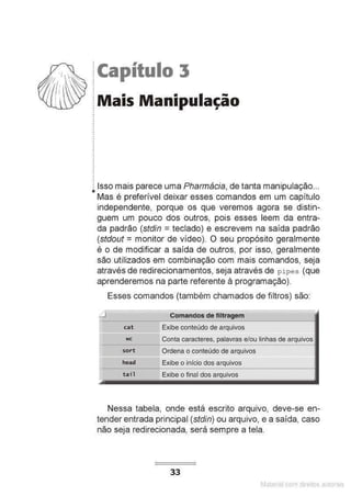 !Capítulo 3
:Mais Manipulação
.
.
.
•
•
.
j Isso mais parece uma Pharmácia, de tanta manipulação...
• Mas é preferível deixar esses comandos em um capítulo
independente, porque os que veremos agora se distin-
guem um pouco dos outros, pois esses leem da entra-
da padrão (stdin = teclado) e escrevem na saída padrão
(stdout = monitor de vídeo). O seu propósito geralmente
é o de modificar a saída de outros, por isso, geralmente
são utilizados em combinação com mais comandos, seja
através de redirecionamentos, seja através de pipes (que
aprenderemos na parte referente à programação).
Esses comandos (também chamados de filtros) são:
Comandos de filtragem
cat Exibe conteúdo de arquivos
==
wc
sort
head
tail
Conta caracteres, palavras e/ou linhas de arquivos
Ordena o conteúdo de arquivos
Exibe o início dos arquivos
Exibe o final dos arquivos
Nessa tabela, onde está escrito arquivo, deve-se en-
tender entrada principal (stdin) ou arquivo, e a saída, caso
não seja redirecionada, será sempre a tela.
33
Matenal çorn d1re1tos at,tora1s
 