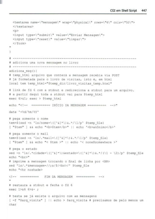 CGI em Shell SCript 447
<textarea na:ne•"mensage:n" wrap• "physical" rows•"6" cols="50">
</textarea>
<p>
<input type•"submit" value•"Enviar Mensagem ">
<input type•"reset " value•"Limpar ">
</form>
i ------------------------------------------------------------------
*adiciona uma nova mensagem no livro
I ------------------------------------------------------------------
adiciona_msg ()I
I temp_html arquivo que conterá a mensagem recebia via POST
t já formatada para o livro de visitas, isto é , em html
local tem temp_html="Stemp_dir/livro_vuitas temp . html"
f link de fd 6 com a stdout e redirec~ona a stdout para um arquivo .
f a partir daqui toda a stdout vai para Stemp_html
exec 6>&1 ; exec > Stemp_html
echo " <!-- •••••••••• INÍCIO DA MENSAGEM ••••••==== --> "
date ' +d/~m/ •y •
i pega somente o nome
tem•S(sed -n ' ls/nome•([A&J •)& . • /1/p ' Stemp_filel
[ "Stem" ) H echo "<b>Stem</b>" 11 echo ' <b>anOnimo</b> '
I pega somente o mail
tem•S(sed -n ' ls/ .·mail•IIA&) • )& .• /1/p' Stemp_íile)
I "Stem" I && echo "< Stem >" li echo '< none@somewhere >'
I pega o estado
sed - n ' 1s/ .•cidade=([A&J •)&estado•((A&) ' )& .' /(1 - 2)/p' Stemp_file
echo "<br>••
f imprime a mensagem trocando o final de linha por <BR>
sed ' ls/ .· &mensagem
•//; s/S/<br>/ ' Stemp file
echo "<hr noshade>
<!-- ········-- FIM DA MENSAGEM •••••••••• -->
r restaura a stdout e fecha o fd 6
exec 1>&6 6>&- ;
I testa se já ex>ste o arquivo com as mensagens
I - f "Sarq_visita" I echo > Sarq_vis~ta I precisamos de pelo menos um
char
 