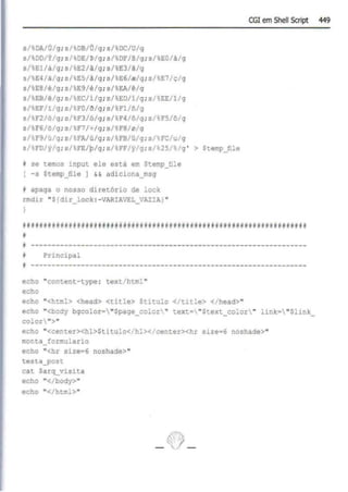 s/tOA/Ú'g;s/08/Ú/g;s/ DC/U/g
s/00/Y/g ; s/~OE/~/g ; s/ OF/6/g;s/EO/à/g
s/El/à/g; s/E2/A/g; s/,E3/3/g
s/E4/~/g ; s/  E5/â/g ; s/  E6/~/g ; s/%E7/ç/g
s/E8/e/g; s/%
E9/é/g; s/%
EA/ê/g
s/ EB/ê/g;s/%EC/i/g; s/%EO/i/g; s/%EE/l/g
s/ EF/1/g; s/ FO/~/g; s/,Fl/~/g
s/ F2/õ/g;s/%F3/ó/g;s/~F4/6/g;s/,FS/õ/g
s/F6/0/g;s1 F7/~/g;s/ FS/0/g
s/F9/ú/g; s/ FA/ú/g;s/ FB/0/g;s/FC/u/g
s/tFO/y/g; s/FE/p/g; s/ FF/y/g ; sr 25/%/g ' > Stemp_ftle
N se t.emos 1nput ele está em Stemp_file
[ -s Stemp_file 1 && adiciona_msg
~ apaga o nosso diretório de lock
rmdir "${dir_lock:-VARIA
VEL_VAZIAl "
CGI em Shell Script 449
~fttl;·l~rt#~f!iff~ifr••••••,,•&#F•F;~·•~•·~•••f~aa&.aa!i;•&ifft~,f­
~
~ ------------------------------------------------------------------
• l?rincipal
.------------------------------------------------------------------
echo "content- type: text/html "
echo
echo "<html> <head> <title> Stitulo <lt.itle> </head>"
echo "<body bgcolor= "Spage_color" tex ~• " Stex t_co:or " link= "Slink_
color••>"
echo "<center><hl>Stitulo</hl></center><hr size•6 noshade>"
m
onta_formulario
echo "<hr sizee6 noshade>"
testa_post
cat Sarq_visita
echo "</body>"
echo "<'html>"
 