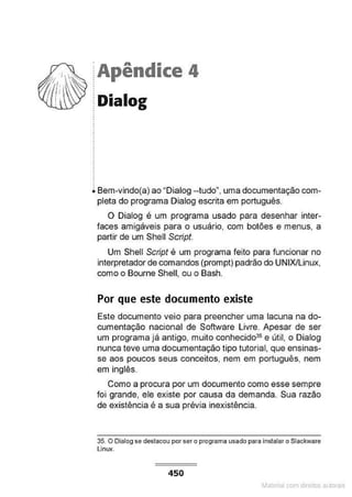 ·Apêndice 4
Dialog
Bem-vindo(a) ao "Dialog --tudo", uma documentação com-
pleta do programa Dialog escrita em português.
O Dialog é um programa usado para desenhar inter-
faces amigáveis para o usuário, com botões e menus, a
partir de um Shell Script.
Um Shell Script é um programa feito para funcionar no
interpretador de comandos (prompt) padrão do UNIX/Linux,
como o Bourne Shell, ou o Bash.
Por que este documento existe
Este documento veio para preencher uma lacuna na do-
cumentação nacional de Software Livre. Apesar de ser
um programa já anHgo, muito conhecido35 e útil, o Dialog
nunca teve uma documentação tipo tutorial, que ensinas-
se aos poucos seus conceitos, nem em português, nem
em inglês.
Como a procura por um documento como esse sempre
foi grande, ele existe por causa da demanda. Sua razão
de existência é a sua prévia inexistência.
35. O Dialog se destacou porsero programa usado para instalar o Slackware
Linux.
450
Materia com d r bs a;.Jtora!S
 