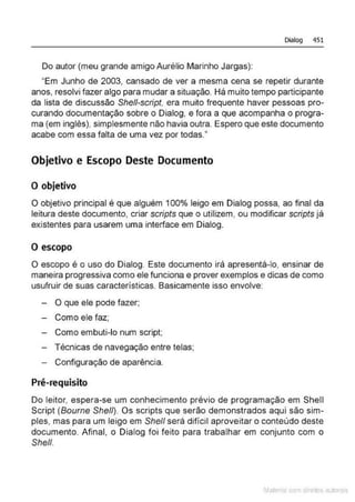 Dialog 451
Do autor (meu grande amigo Aurélio Marinho Jargas):
"Em Junho de 2003, cansado de ver a mesma cena se repetir durante
anos, resolvi fazer algo para mudar a situação. Há muito tempo participante
da lista de discussão She/1-script, era muito frequente haver pessoas pro-
curando documentação sobre o Dialog, e fora a que acompanha o progra-
ma (em inglês), simplesmente não havia outra. Espero que este documento
acabe com essa falta de uma vez por todas."
Objetivo e Escopo Deste Documento
O objetivo
O objetivo principal é que alguém 100% leigo em Dialog possa, ao final da
leitura deste documento, criar scripts que o utilizem, ou modificar scripts já
existentes para usarem uma interface em Dialog.
O escopo
O escopo é o uso do Dialog. Este documento irá apresentá-lo, ensinar de
maneira progressiva como ele funciona e prover exemplos e dicas de como
usufruir de suas características. Basicamente isso envolve:
- O que ele pode fazer;
- Como ele faz;
- Como embuti-lo num script;
- Técnicas de navegação entre telas;
- Configuração de aparência.
Pré-requisito
Do leitor, espera-se um conhecimento prévio de programação em Shell
Script (Bourne She/1). Os scripts que serão demonstrados aqui são sim-
ples, mas para um leigo em She/1 será difícil aproveitar o conteúdo deste
documento. Afinal, o Dialog foi feito para trabalhar em conjunto com o
She/1.
Mate com d r~•los autCYa s
 