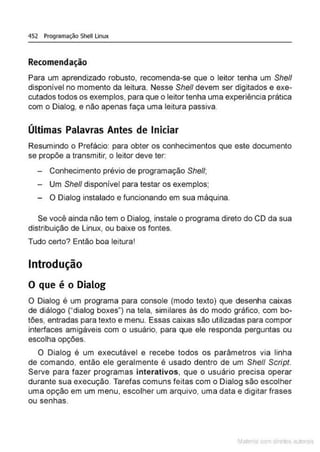452 Programação Shell Linux
Recomendação
Para um aprendizado robusto, recomenda-se que o leitor tenha um She/1
disponível no momento da leitura. Nesse She/1 devem ser digitados e exe-
cutados todos os exemplos, para que o leitor tenha uma experiência prática
com o Dialog, e não apenas faça uma leitura passiva.
Últimas Palavras Antes de Iniciar
Resumindo o Prefácio: para obter os conhecimentos que este documento
se propõe a transmitir, o leitor deve ter:
- Conhecimento prévio de programação She/1;
- Um She/1 disponível para testar os exemplos;
- O Dialog instalado e funcionando em sua máquina.
Se você ainda não tem o Dialog, instale o programa direto do CD da sua
distribuição de Linux, ou baixe os fontes.
Tudo certo? Então boa leituraI
Introdução
O que é o Dialog
O Dialog é um programa para console (modo texto) que desenha caixas
de diálogo ("dialog boxes") na tela, similares às do modo gráfico, com bo-
tões, entradas para texto e menu. Essas caixas são utilizadas para compor
interfaces amigáveis com o usuário, para que ele responda perguntas ou
escolha opções.
O Dialog é um executável e recebe todos os parâmetros via linha
de comando, então ele geralmente é usado dentro de um She// Script.
Serve para fazer programas interativos, que o usuário precisa operar
durante sua execução. Tarefas comuns feitas com o Dialog são escolher
uma opção em um menu, escolher um arquivo, uma data e digitar frases
ou senhas.
Mate com d r~•tos autCYa s
 