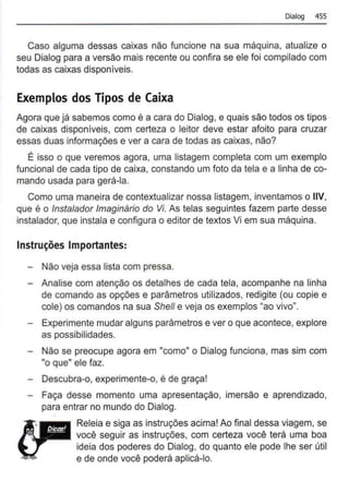 Dialog 455
Caso alguma dessas caixas não funcione na sua máquina, atualize o
seu Dialog para a versão mais recente ou confira se ele foi compilado com
todas as caixas disponíveis.
Exemplos dos Tipos de Caixa
Agora que já sabemos como é a cara do Dialog, e quais são todos os tipos
de caixas disponíveis, com certeza o leitor deve estar afoito para cruzar
essas duas informações e ver a cara de todas as caixas, não?
É isso o que veremos agora, uma listagem completa com um exemplo
funcional de cada tipo de caixa, constando um foto da tela e a linha de co-
mando usada para gerá-la.
Como uma maneira de contextualizar nossa listagem, inventamos o IIV,
que é o lnstalador Imaginário do Vi. As telas seguintes fazem parte desse
instalador, que instala e configura o editor de textos Vi em sua máquina.
Instruções Importantes:
- Não veja essa lista com pressa.
- Analise com atenção os detalhes de cada tela, acompanhe na linha
de comando as opções e parâmetros utilizados, redigite (ou copie e
cole) os comandos na sua She/1 e veja os exemplos "ao vivo".
- Experimente mudar alguns parâmetros e ver o que acontece, explore
as possibilidades.
- Não se preocupe agora em "como" o Dialog funciona, mas sim com
"o que" ele faz.
- Descubra-o, experimente-o, é de graça!
- Faça desse momento uma apresentação, imersão e aprendizado,
para entrar no mundo do Dialog.
Releia e siga as instruções acima! Ao final dessa viagem, se
você seguir as instruções, com certeza você terá uma boa
ideia dos poderes do Dialog, do quanto ele pode lhe ser útil
e de onde você poderá aplicá-lo.
 
