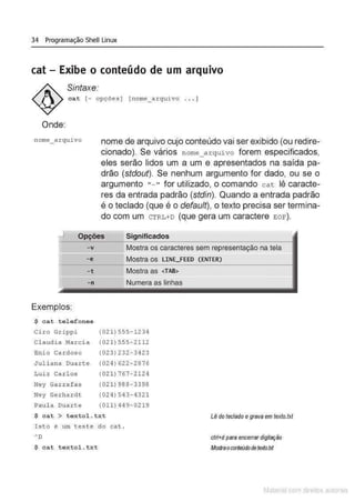 34 Programação Shell Linux
cat- Exibe o conteúdo de um arquivo
Sintaxe:
cat [- opções] [nome_axquivo . . . )
Onde:
nome arquivo nome de arquivo cujo conteúdo vai ser exibido (ou redire-
cionado). Se vários nome_arqui vo forem especificados,
eles serão lidos um a um e apresentados na saída pa-
drão (stdout). Se nenhum argumento for dado, ou se o
argumento "- " for utilizado, o comando c at lê caracte-
res da entrada padrão (stdin). Quando a entrada padrão
é o teclado (que é o default), o texto precisa ser termina-
do com um CTRL+D (que gera um caractere EOF).
Significados
-v Mostra os caracteres sem representação na tela
- e Mostra os LINE_FEEO (ENTER)
-t Mostra as <TAB>
-n
Exemplos:
$ cat telefones
Cüo Grippi
Cl audia f.1arcia
Enio Cardoso
Juliana Duarte
Luiz Car l os
Ney Garr afas
Ney Gexhaxdt
Paul a Duarte
(021) 555- 1234
(021) 555-2112
(023)232-3423
(024) 622 - 2876
(021) 767- 2124
(021) 988- 3398
(024) 543- 4321
(011) 4 49- 0219
$ cat > t e xtol . txt
Ist o é um tes t e do cat .
"D
$ cat t extol. txt
Lêdo teclado egrava em texto.txt
ctrl+dpara encerrardigitação
Moslraoconteúdodetexfo.txt
Matenal çorn d1re1tos at•tora1s
 