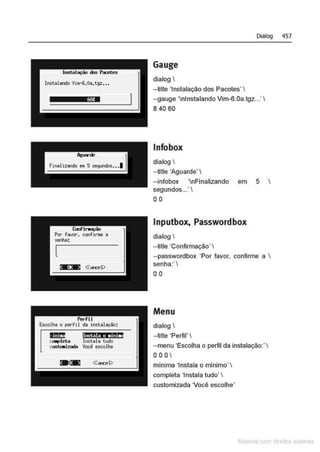 nu:! ltt§Ptit; ,; h.li .
coopIeta Inotalo Wdo
cu::rt.c.iZc'ltb Você escolhe
Dialog 457
Gauge
dialog I
--title 'Instalação dos Pacotes' I
--gauge 'nlnstalando Vim-6.0a.tgz...' I
8 40 60
lnfobox
dialog 
--title 'Aguarde' I
--infobox 'nFinalizando em 5 I
segundos...' I
00
lnputbox, Passwordbox
dialog 
--title 'Confirmação' 
--passwordbox 'Por favor, confirme a 
senha:'
00
Menu
dialog 1
- title 'Perfil'
--menu 'Escolha o perfil da instalação:' I
OOOI
mlnima 'Instala o mfnimo'
completa 'Instala tudo' I
customizada Você escolhe'
M I cvrn r to to s
 