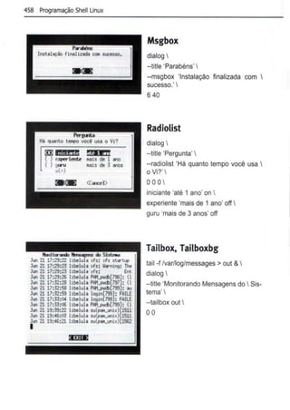 458 Programação Shelllinux
[fJJ ilil46iiH
O e)l!leri~
() goru
+)
!fiNEH
MiS de 1 ano
MiS de 3 anos
Jun 21 17:29:22 xfs: xfa st.rtl4>
Jun 21 17:29:23 libelula xfs: lllrnt~: lhe
Jun 21 17:29:23 libelula xfs: Ent
Jun 21 17:29:26 libelula 1'1111..1'04>[798): {I
Jun 2117:32:28 libelula 1'1111..1'04>[797): {I
Jun 2117:32:58 llbelula 1'1111..1'04>17991: ou
Jun 2117:32:59 llbelula login[799): FAilE
Jun 21 17:33:04 llbelula login(799]: FAilE
Jun 21 17:33:06 llbelula F1111..PVCi>[799): {I
Jun 21 19:39:22 l!belulo su(po~Luntxll1511
Jun 21 19:<16:03 l!belulo su(po~Lunlx)[1511
Jun 21 19:<16:21 l!belulo su(po~Luntx)[1562
I
Msgbox
dialog 
-title 'Parabéns' 
--msgbox 'Instalação finalizada com 
sucesso.'
640
Radiolist
dialog 
--title 'Pergunta' 
--radiolist 'Há quanto tempo você usa 
o Vi?'
oo0 
iniciante 'até 1 ano' on 
experiente 'mais de 1 ano' off 
guru 'mais de 3 anos' off
Tailbox, Tailboxbg
tail -f lvar/log/messages > out & 
dialog 
--title 'Monitorando Mensagens do Sis-
tema' 
--tailbox out 
00
 