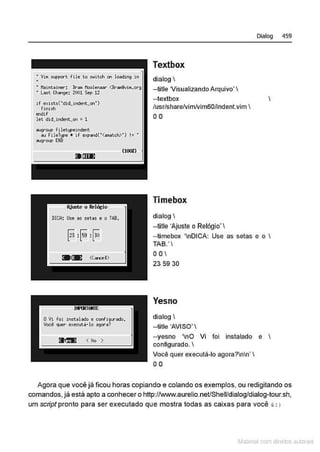 : Vln support fllo t<> t>~ltch on lo.odl~ In
• Maintainer: Bra~t Hootenaar- <BralliNiM,org
• Last Ch""90: 2001 5tp 12
lf exists("dld.tndent. oo•)
flnlsh
endlf
let dld.lndent.on =1
....,._ fi lot~P>•ndent
"'Fllollf>O • lf oxpond("(.,..tch>") I= •
"'VV"P EllD
Textbox
dialog 
- title Visualizando Arquivo'
- textbox
/usr/share/vimlvim60/Jndent.vim 
0 0
Timebox
dialog 
--title 'Ajuste o Relógio'
Dialog 459
-timebox 'nDICA: Use as setas e o 
TAS.'
oo
23 59 30
Yesno
dialog 
--title 'AVISO' 
--yesno 'nO Vi foi instalado e 
configurado. 
Você quer executá-lo agora?nn' 
00
Agora que você já ficou horas copiando e colando os exemplos, ou redigitando os
comandos, já está apto a conhecer o http://www.aurelio.net/Shell/dialog/dialog-tour.sh,
um scripl pronto para ser executado que mostra todas as caixas para você ' : >
t.tatNi3.! com d r bs a.Jtora.~s
 