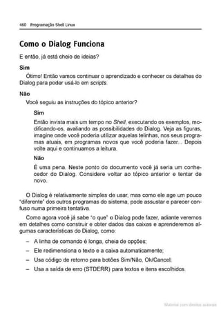 460 Programação Shell Linux
Como o Dialog Funciona
E então, já está cheio de ideias?
Sim
Ótimo! Então vamos continuar o aprendizado e conhecer os detalhes do
Dialog para poder usá-lo em scripts.
Não
Você seguiu as instruções do tópico anterior?
Sim
Então invista mais um tempo no She/1, executando os exemplos, mo-
dificando-os, avaliando as possibilidades do Dialog. Veja as figuras,
imagine onde você poderia utilizar aquelas telinhas, nos seus progra-
mas atuais, em programas novos que você poderia fazer... Depois
volte aqui e continuamos a leitura.
Não
É uma pena. Neste ponto do documento você já seria um conhe-
cedor do Dialog. Considere voltar ao tópico anterior e tentar de
novo.
O Dialog é relativamente simples de usar, mas como ele age um pouco
"diferente• dos outros programas do sistema, pode assustar e parecer con-
fuso numa primeira tentativa
Como agora você já sabe "o que" o Dialog pode fazer, adiante veremos
em detalhes como construir e obter dados das caixas e aprenderemos al-
gumas características do Dialog, como:
- A linha de comando é longa, cheia de opções;
- Ele redimensiona o texto e a caixa automaticamente;
Usa código de retomo para botões Sim/Não, Ok/Cancel;
Usa a saída de erro (STDERR) para textos e itens escolhidos.
Materia com d r bs a;.Jtora!S
 