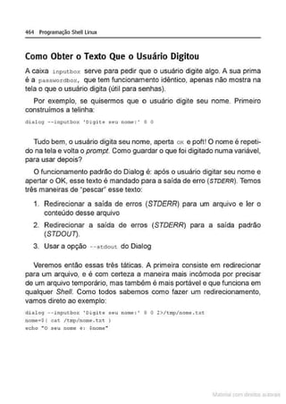 464 Programação Shell Linux
Como Obter o Texto Que o Usuário Digitou
A caixa inputbox serve para pedir que o usuário digite algo. A sua prima
é a passwordbox, que tem funcionamento idêntico, apenas não mostra na
tela o que o usuário digita (útil para senhas).
Por exemplo, se quisermos que o usuário digite seu nome. Primeiro
construímos a telinha:
d i alog --inpu t box 'Digite seu nome: ' O O
Tudo bem, o usuário digita seu nome, aperta ox e poft! O nome é repeti-
do na tela e volta o prompt. Como guardar o que foi digitado numa variável,
para usar depois?
O funcionamento padrão do Dialog é: após o usuário digitar seu nome e
apertar o OK, esse texto é mandado para a saída de erro (STDERR). Temos
três maneiras de "pescar" esse texto:
1. Redirecionar a saída de erros (STDERR) para um arquivo e ler o
conteúdo desse arquivo
2. Redirecionar a saída de erros (STDERR) para a saída padrão
(STDOU7).
3. Usar a opção --stdout do Dialog
Veremos então essas três táticas. A primeira consiste em redirecionar
para um arquivo, e é com certeza a maneira mais incômoda por precisar
de um arquivo temporário, mas também é mais portável e que funciona em
qualquer She/1. Como todos sabemos como fazer um redirecionamento,
vamos direto ao exemplo:
d i alog --inputbox ' Digite seu nome: ' O O 2>/tmp/ nome.txt
nome• $ ' cat. /tmp/nom
e .txt )
echo "O seu nome e : $nome"
Materia com d r bs a;.Jtora!S
 