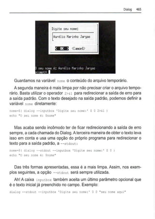 Dialog 465
Digite seu nome:
Aurélio t1arinho Jargas
Guardamos na variável nome o conteúdo do arquivo temporário.
A segunda maneira é mais limpa por não precisar criar o arquivo tempo-
rário. Basta utilizar o operador 2>&1 para redirecionar a saída de erro para
a saída padrão. Com o texto desejado na saída padrão, podemos definir a
variável nome diretamente:
nome=$( dialog --inputbox ' Digite seu nome :' O O 2>&1)
echo "O seu nome é : $nome"
Mas acaba sendo incômodo ter de ficar redirecionando a saída de erro
sempre, acada chamada do Dialog. Aterceira maneira de obter o texto leva
isso em conta e usa uma opção do próprio programa para redirecionar o
texto para a saída padrão, a --stdout :
nome=$( dialog - -stdout --inputbox ' Digite seu nome :' O O )
echo "O seu nome é : Snome"
Das três formas apresentadas, essa é a mais limpa. Assim, nos exem-
plos seguintes, a opção --stdout será sempre utilizada.
Ah! A caixa inputbox também aceita um último parâmetro opcional que
é o texto inicial já preenchido no campo. Exemplo:
dialog --stdout --inputbox ' Digite seu nome : • O O "seu nome aqui "
 