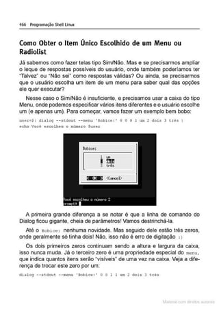 466 Programação Shell Unux
Como Obter o Item Único Escolhido de um Menu ou
Radiolist
Já sabemos como fazer telas tipo Sim/Não. Mas e se precisarmos ampliar
o leque de respostas possíveis do usuário, onde também poderíamos ter
"Talvez• ou "Não sei" como respostas válidas? Ou ainda, se precisarmos
que o usuário escolha um ítem de um menu para saber qual das opções
ele quer executar?
Nesse caso o Sim/Não é insuficiente, e precisamos usar a caixa do tipo
Menu, onde podemos especificar vários ítens diferentes e o usuário escolhe
um (e apenas um). Para começar, vamos fazer um exemplo bem bobo:
user=$t dialoq --stdout --l'llenu 'Bobice :' O O O 1 um 2 dois 3 erês)
echo Você e5co.Lheu o nUmero $user
Bobice:
[
1 ....
I~
3 ~$
A primeira grande diferença a se notar é que a linha de comando do
Dialog ficou gigante, cheia de parâmetros! Vamos destrinchá-la.
Até o Bobice : nenhuma novidade. Mas seguido dele estão três zeros,
onde geralmente só tinha dois! Não, isso não é erro de digitação , )
Os dois primeiros zeros continuam sendo a altura e largura da caixa,
isso nunca muda. Já o terceiro zero é uma propriedade especial do menu,
que indica quantos itens serão •visíveis" de uma vez na caixa. Veja a dife-
rença de trocar este zero por um:
dialog --stdout. --menu •Bobice : ' O O 1 1 um 2 dois 3 t.rês
Mâ!CIIal r 1 d r ~ iliS
 