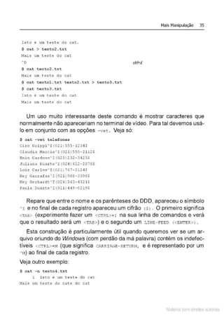 Isto é um t este do ca t .
$ cat > texto2. txt
Hai.s um teste do cat
$ cat t e xto2 . txt
Hais um teste do cat
$ cat t extol . t xt t exto2.txt > texto3.txt
$ cat t e x t o3 . t x t
Isto é um teste do cat
Hais um t est e do cat
Mais Manipulação 35
ctrt+d
Um uso muito interessante deste comando é mostrar caracteres que
normalmente não apareceriam no terminal de vídeo. Para tal devemos usá-
lo em conjunto com as opções - vet . Veja só:
$ cat -ve t t elefones
Ciro Gr i pp i ~ I (02 1 ) 555 - 1 2 3 4 $
Cl audi a 11a rc ia~I ( 02 1 )5 5 5- 2112$
Enio Cardoso'I(023)232 - 3423$
Juliana Dua r te~I(02 4 )622-2876$
Luiz Carlos ' I (021) 767- 2124$
Ney Garrafas 'I(02 1 )988-3398$
Ney Gerhardt ' I (024 ) 543- 4321$
Paul a Duar te'I(O l l ) 4 49 -0219$
Repare que entre o nome e os parênteses do DDD, apareceu o símbolo
AI e no final de cada registro apareceu um cifrão <SJ . O primeiro significa
<TA!.» (experimente fazer um <CTRL>+r na sua linha de comandos e verá
que o resultado será um <TAB>) e o segundo um LINE-FEED <<ENTER>J .
Esta construção é particularmente útil quando queremos ver se um ar-
quivo oriundo do Windows (com perdão da má palavra) contém os indefec-
tíveis <CTRL>+M (que significa cARRI .li.GE-RETURN, e é representado por um
A
M) ao final de cada registro.
Veja outro exemplo:
$ c at - n t ext o4 .txt
1 I s t .o é um teste do c a t
Mai s um teste do c a t e do cat
Material com direitos autorais
 