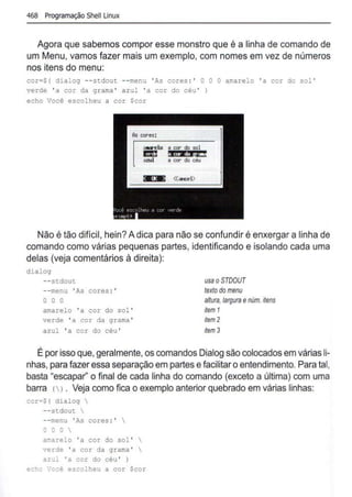 468 Programação Shell Linux
Agora que sabemos compor esse monstro que é a linha de comando de
um Menu, vamos fazer mais um exemplo, com nomes em vez de números
nos itens do menu:
cor=$( dialog --stdout --menu ' As cores : ' O O O amarelo 'a cor do sol '
verde 'a cor da qrama ' azul 'a cor do céu ' )
echo Você escolheu a cor Scor
610"elo a et:Jr do sol
ml §i •. lbi;~E!
aud a c::or do céu
Não é tão dificil, hein? A dica para não se confundir é enxergar a linha de
comando como várias pequenas partes, identificando e isolando cada uma
delas (veja comentários à direita):
dialog
- - stdout
--menu 'As cores :'
o o o
amarelo 'a cor do sol '
verde 'a cor da grama '
azul 'a cor do céu '
usao STOOUT
textodomenu
anuta,largura enúm.flens
ffem 1
ffem 2
ffem 3
É por isso que, geralmente,os comandos Dialog são colocados em várias li-
nhas, para fazer essa separação em partes efacilitaro entendimento. Para tal,
basta "escapar'' o final de cada linha do comando (exceto a última) com uma
barra () . Veja como fica o exemplo anterior quebrado em várias linhas:
cor=${ dialog 
--stdout 
--menu 'As cores :' 
o o o 
amarelo 'a cor do sol ' 
verde 'a cor da grama ' 
azul 'a cor do céu ' )
eclcc ·:ocê escolheu a cor Scor
 