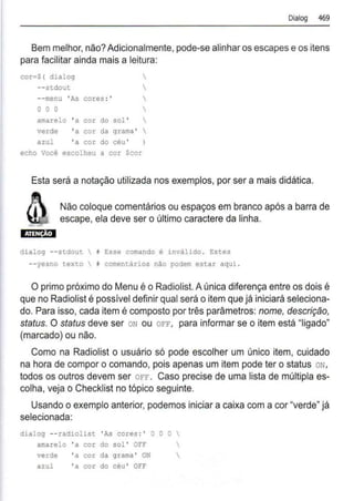 Dialog 469
Bem melhor, não?Adicionalmente, pode-se alinhar os escapes e os itens
para facilitar ainda mais a leitura:
cor•$ ( dialog 
--stdout 
--menu 'As cores :' 
o o o 
amarelo 'a cor do sol ' 
verde 'a cor da grama ' 
azul 'a cor do céu '
echo Você escolheu a cor Scor
Esta será a notação utilizada nos exemplos, por ser a mais didática.
Não coloque comentários ou espaços em branco após a barra de
escape, ela deve ser o último caractere da linha.
dialog - - stdout  i Esse comando é inválido . Estes
--yesno texto # comentários não podem estar aqui .
O primo próximo do Menu é o Radiolist. Aúnica diferença entre os dois é
que no Radiolist é possível definir qual será o item que já iniciará seleciona-
do. Para isso, cada item é composto por três parâmetros: nome, descrição,
status. O status deve ser oN ou OFF, para informar se o item está "ligado"
(marcado) ou não.
Como na Radíolist o usuário só pode escolher um único item, cuidado
na hora de compor o comando, pois apenas um ítem pode ter o status ON,
todos os outros devem ser OFF. Caso precise de uma lista de múltipla es-
colha, veja o Checklíst no tópico seguinte.
Usando o exemplo anterior, podemos iniciar a caixa com a cor "verde" já
selecionada:
dialog --radiolist ' As cores :' O O O 
amarelo ' a cor do sol ' OFF 
verde ' a cor da grama ' ON 
azul ' a cor do céu ' OFF
 
