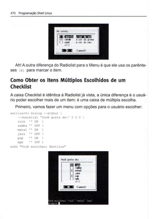 470 Programação Shell Linux
~~
41•. l i.&
...11
• cor O. 9"-
~ cor do céu
( ) ozul
v(+)
Ah! A outra diferença do Radiolist para o Menu é que ele usa os parênte-
ses <X> para marcar o item.
Como Obter os Itens Múltiplos Escolhidos de um
Checklist
A caixa Checklist é idêntica à Radiolist já vista, a única diferença é o usuá-
rio poder escolher mais de um item; é uma caixa de múltipla escolha.
Primeiro, vamos fazer um menu com opções para o usuário escolher:
estilos=$( dialog --stdout 
--checklist ' Você gosta de :' O O O 
rock ON 
samba 01?1? 
metal ON 
jazz OI?F 
pop ON 
mpb 01?1? )
echo "Você escolheu : Sestilos"
~ ~
(X) oetal
( l j azz
(X) PClP
( )opb
v(•)
 