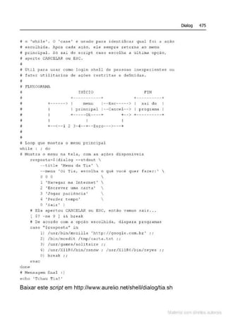 i o 'whil e' . O ' case' é usado para ident:.ifica.r qual foi a ação
i escolhi da . Após cada açAo, ele sempr e retorna ao menu
§ principal . S6 sai do script Ca$0 escolha a. última opçAo,
i! aport~ CJ'.NCE!.JR ou ESC .
~
f Ot.il para usar como login shel.l de pessoas inexperient-es ou
~ fazer utilitérios de ações restritas e definidas .
~
# FLUXOGRAHl
#
i
ii
;;
;;
j
j
~
~
INÍCIO
+-----------+ +----------+
+------> menu 1--Esc-----> sai do
I pri ncipal 1--Cancel--> I programa I
+-----Ok----+ +--> +----------+
+--<--1 2 3-4--+--Zoro--->---+
1- Loop que most.ra o menu principal
·.vhil(! : ; do
i Nostr<l o m~nu na tela, com c1s ~'çtles dispon iv~is
don «e
resposta=$ (d ialog --stdout 
--title ' Men u da Tia ' 
--menu ' Oi Tia, e scolha o quê você q uer fa:r.er : ' 
o o o 
1 'Navegar na Int ernet' 
2 'Escreve~: uma carta' 
3 'Joga t: paciência ' 
4 'Pe&de.r temp o' 
O 'Sair ' )
il lUa apertou CANC!LAA ou ESC, ent.âo vamos sair ...
[ S? -ne O J && break
N De acordo com a opçclo escolhida, d i spara pr ogramas
case '' $resposta" in
esae
1) /usr/bin/mozilla 1
htt.p: //googl e.com. br ' ..
2) /bin/mced i t /tmp/cart.a .txt. ;;
3) /usr/qamcs/solitoirc ; ;
4) /usr/XllR6/bin/xsnow ; /uS</X11 R6/bln/xcyes ; ;
O) break i i
i Nensagem Cinnl : )
echo ' Tchau Tia !'
Baixar este script em http://www.aurelio.netlshell/dialog/tia.sh
Dialog 475
Mate com d r~11os autCYa s
 