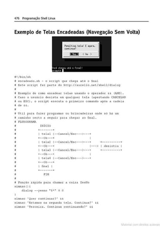 476 Programação Shell Linux
Exemplo de Telas Encadeadas (Navegação Sem Volta)
# ! /bin/sh
# encadeado. sh - o script que chega até o final
9 Este s c r ipt faz parte do http://attt:eli o . net/shell/dialog
~
B Exempl o de como encadear tel a.,:, U3ando o ope.rado.r && (.lV-10) .
!f Caso o usuá rio d esi.st a em. qualquer t e l a {ape.rtando CA.
NCEL-R
H ou SSC} , o scr ipt. cze.c uta. o primei ro cor:umdo após n c ndcia
~ dê && •
~
# Útil para fazer programas ou b rincadeiras onde só há um
8 caminho cecto a seguir para cheg.1r ao final .
j FLUXOGRANA
i!
•
•
•
~
f
~
i
•
•
i!
;;
i!
11
I NICIO
+
-------+
I telal 1·-Cancel / Esc--->---+
+--0):---+
I tela2 1--cancel /Esc--->---+
+- -Ok---+ 1- -->
I tcla3 1·-Cancel/ Esc---> ---+
+--ok---+
I tela4 1--Cancel / Esc---> ---+
+--01:---+
I final I
+-------+
FIM
i Função r âpida par a chank1r a cai xa YesNo
s inmao () (
di alog - - yesno " s~ ·· O O
s i mnao ' Quer continuar? ' &&
s.inu1ao • E.stanto.s na s egunda t e l a . continua? ' t.&
:simnAo ' Tercei.ra . Continua continuando? ' &&
+.........................+
I desistiu I
+----------+
Materia com d r bs a;.Jtora!S
 