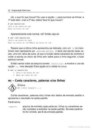 36 Programação Shell Linux
Ué, o que foi que houve? Eu usei a opção - n para numerar as linhas, a
13
tudo bem, mas a 23
deu zebra! Que foi que houve?
$ cat texto4 . txt
Isto e um t.es te do cat
Na is um ;:este do cat
Aparentemente tudo normal, né? Então veja só:
$ cat -vet texto4 .txt
I sto e um tes t e do cat $
Nais um t es t e do cat At1Nais um teste do cat
Repare que a última linha apresentou-se dobrada, com um AM no meio.
Como isso representa um CARRIAGE- RETURN, o texto era escrito duas ve-
zes, uma em cima da outra, já que a função deste caractere de controle é
voltar a escrita ao início da linha sem saltar para a linha seguinte, e tudo
parecia normal.
Então vamos voltar ao arquivo correto (texto3 . t xtl e mostrar o uso da
opção - n, mas atenção' Esta opção só é válida no Linux.
$ cat - n texto3.txt
1 Is t o e um teste do cat
2 M
ais um test e do cat
wc - Conta caracteres, palavras e/ou linhas
Sintaxe:
wc [- l wc ] [a rquivo .. . J
Conta caracteres, palavras e/ou linhas dos dados da entrada padrão e
apresenta o resultado na saída padrão.
Parâmetros:
a rquivo : arquivo de entrada cujas palavras, linhas ou caracteres se-
rão contados e exibidos na saída padrão. Se este parâme-
tro for omitido, wc lê da entrada padrão;
Material com direitos autorais
 