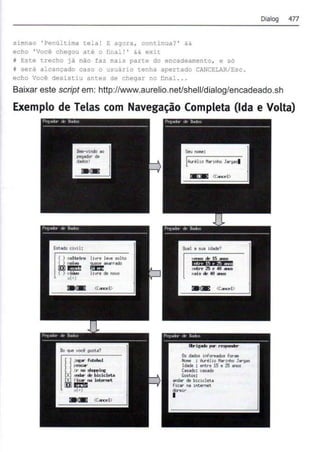 simnao 'Penúltima tela ! E agora , continua? ' &&
echo ' Você chegou até o final !' && exit
i Este trecho já não faz mais parte do encadeamento, e só
w será alcançado caso o usuário tenha apertado CANCELAR/Esc .
echo Você desistiu antes de chegar no final . . .
Dialog 477
Baixar este script em: http://www.aurelio.net/shell/dialog/encadeado.sh
Exemplo de Telas com Navegação Completa {Ida e Volta)
IIYI"e ,...,. solto
. .......
l!11"'0 de novo
..,.. de l5 ...-.as
ft!fW'"w ; p 1.s
entre 25 t' 40 ._
u is de- 40 an::.
Os dados lnf,_ for•
HoM : llrêl to Krlnho Jargas
Idade : entre 15 e 25 ..-.os
Casado: cuado
Cottoo:
andr de btclclew
hcar na inter-net
dono!•
I
 