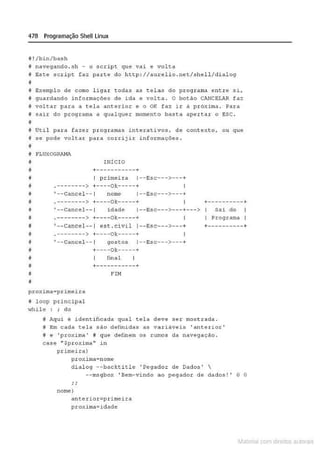 478 Programação Shell Linux
il ! /bin/bash
f navegando .s h - o script que vai e volta
i Este !IC.ript faz parte do http: I /atu::e.lio. net/shell/di alog
11
é Bxemplo de como l igar ~odas as tolas do programa entro s i,
# guardando informações de ida e vol~a. o botão c.~CELAR faz
~ voltar para a tela anterior e o OK faz ir a próxima . Para
# sair do programa a qualquer momento basta apertar o ESC.
~
i Útil para fazer programas inter~ tivos, de contexto, ou q ue
i ~e pode voltar para corrijir informações.
il
íl FLUXOGRAHA
INÍCIO
a +-----~-·--- +
iJ I primeira 1--Esc--->---+
• .-------->+----ok-----+
~ •--Cancel-- 1 nome 1--Bsc--->---+
~ .--------> +----Ok-----+ +----------+
IJ '-- Cancel- - 1 idade 1--Bsc- - ->- --+--- > Sai do
ti • - --- ----> +- - --Ok----- + I Programa I
@ ' - -caneel-- 1 ese . eivil 1- -Bse- -->- --+ +-- --------+
f . --------> +----ok-----+ I
j ' --Ctlncel -- 1 go:sto~ 1- -E.:!Sc--->---+
il +----ok-----+
i fih al
j +--------- -- +
j FU1
í!
proxima=pr imeira
il loop principal
"hile : ; do
I# Aqui é identificada qual tela deve ser mostrada.
i# Em cada tela são definidas as variáveis ' anterior '
f# e ' proxi ma' # que clerinem os rumos da navegação.
case •·Spr oxi.ma" in
primeira)
pxoximd-noro.e
dialog --backtitle 'Pe9ador de Dad os' 
--msgbo~ 'Bem-vindo ao pogador de dados!' O O
nome}
an~erior=primeira
proxima=idade
Materia com d r bs a;.Jtora!S
 