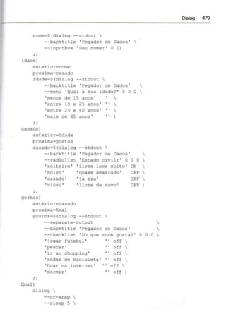 nome $(dialo9 - - stdout 
--backtitle ' Pe9ador de Dados' 
--inputbox ' Seu nome : ' O 01
; ;
idade)
anterior=nome
proxima• casado
idade•S(dialog --stdout 
--backtitle ' Pegador de Dados ' 
--menu 'Qual a sua idade? ' O O O 
casado)
'menos de 15 anos ' •' 
'entre 15 e 25 anos ' '' 
'entre 25 e 40 anos ' '' 
' mais de 40 anos' ..
anterior~idade
proxima•9ostos
casado•S(dialog --stdout 
--backtitle ' Pegador de Dados '
--radiolist ' Estado civil :' O O
' solteiro ' ' livre leve solto ' ON

' noivo '
'casado '
'viúvo '
'quase amarrado '
' já era '
o 



OFF
' livre de novo '
gostos)
anterior=casado
proxima•final
90stos•S(dialog --stdout 
--separate- output
--backtitle ' Pegador de Dados '
OFF
OFF
--checklist ' Do que
' jogar futebol '
'pescar '
você 90sta? '
off 


o o o 
' ir ao shopping '
' andar de bicicleta '
'' off 
off 
off 
'ficar na internet ' '' off 
'dormir ' •' off )
finalI
dialog 
--cr-wrap 
--sleep 5 
Dialog 479
 