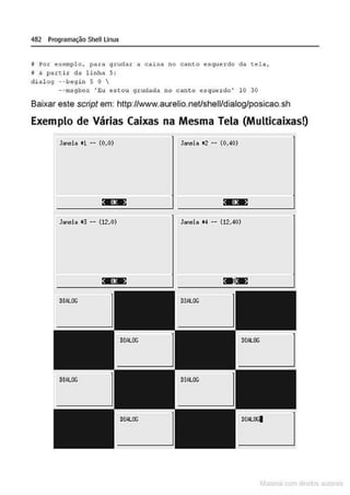 482 Programação Shell Unux
! Por exemplo , para grudar a caixa no canto esquerdo da tela,
f à parti r da linha 5:
d i alog --begin S O 
--t't'l!lgbox •gu e-stou 9rudada no canto esquerdo' 10 30
Baixar este script em: http://www.aurelio.neUshell/dialog/posicao.sh
Exemplo de Várias Caixas na Mesma Tela (Multicaixas!)
Janela •1 -- (0,0) Janela 12 -- (0,40)
• •• • ••
Janela •3 -- (12,0) Janela 14 - (12.40)
Mâ!CIIal r 1 d r ~ iliS
 