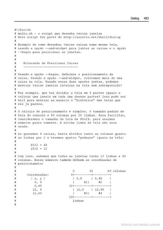 il ! /bin/sh
I multi . sh - o sc.tipt que desenha vá.cias janelc;1;3
# Esee s c r ipe fa-z parte do h ttp: //aureli o .net/shell/d ialo9
~
ê Exemplo de como d esenh ar vá rias ca.ixas numa mesma tela1
!J usando a opçc1o --and- l>i'idget para j untar as caixas e o opçAo
j --beqin para pocisionar as janelas .
•
!
i Brincand o de Posicionar Caixas
# ------------------------------
•
i Usando a opção --begin , d efinimos o posici o namento da
if. ca ixa. . usando a opçcto --and- üdget, colocamos mais de uma
j cai xa na tela . Usando essas duas opç ões j untas, pode mos
# most ra~ vâ r i as janelas intei ras na t el a sem sobrepos i ção !
~
i Pot e:':emplo, que t a l divi d ir .:a tela em 4 paxtes i guai$ e
ê colocar uma j anela em cada uma dessas partes? Isso pode ser
tJ Ut.il par a mostr ar ao usuário o ..histórico" das telas que
i# ele j â passou.
8
M o câlculo de posiciontlmento e s i mpl es . o t amanho padrão de
~ fé l a do éó~solé ê SO éolu~às pot 25 linhãs . ~ara fa~ilitá r ,
ti con.side.remos o tanlanho da. t ela de SOx24, par~ usarmo~
j núme ros pa res somen te . A úl tima l inha da tela não será
I# usada.
~
# Se que~emos 4 cai>:as , basta d i vidic tanto as colun as qua n to
# as l inhas por 2 e teremos quatro "pedaços n iguais na t.el a :
•
#
I
•
B0/2 40
25/2 - 12
# com isso, sabemos que todas as j a nela s t erao 12 linhas e 40
! col unas . Esses núrne.ros também definem as coorde nadas de
i posicionamet o :
I
I
~
f
il
f
f
il
~
8
il
coo<denadas :
( " ' y )
O, O
0 , 40
12 , o
12 , 40
o 40 SO col u nas
0+---------+- --- -----+
I 0, 0 I 0, 40 I
I iH I #2 I
12+------ --- +- ----- --- +
I 12 , 0 I 12,40
I ~3 1 #4
24+--------- +---------+
linha.'3
Dialog 483
Materia com d r bs a;.Jtora!S
 