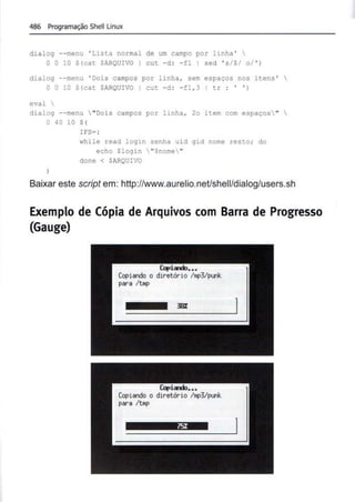 486 Programação Shell Linux
dialog --menu ' Lista normal de um campo por linha ' 
O O 10 $(cat $ARQUIVO I cut -d : - fl I sed ' s/S/ o/ ' )
dialog --menu ' Dois campos por linha , sem espaços nos itens ' 
O O 10 $(cat $ARQUIVO I cut -d : -fl , 3 I tr : ' ')
eval 
dialog --menu  "Dois campos por linha , 2o item com espaços" 
04010$(
)
IFS= :
while read login senha uid gid nome resto; do
echo Sl ogin  "$nome"
done < $ARQUIVO
Baixar este script em: http://www.aurelio.neUshell/dialog/users.sh
Exemplo de Cópia de Arquivos com Barra de Progresso
(Gauge)
Ulplardl~•••
Copiando o diretório l•p3/punk
para /t•p
 