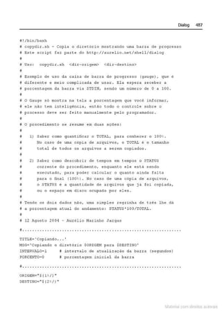 Dialog 487
il ! /bin/bash
ª copydir . sh - copia o diretôrio mos~rando uma barra de pcoqresso
# Este s c .r i pe faz parte do http://aurelio . net/shell/dialog
~
i Uso : copydi r . s h <dir- origem> <di r · destino>
íl
f Exemplo de uso da caixa d e barra de pr ogresso {gauge ) , que é
M diferente ~ m~io compl icada de uso~ . El a espero rec~ber a
j porcentagem da barra via STDil-l1 .sendo um número de O a 100 .
•
tJ o Gauge só rnost.ca na tela a poreeneagem que você i nformat,
i ele não tem i ntel i gência, entAo todo o controle sobre o
# p rocesso deve ser fei to manualmente pelo programador .
íl
e o procedi men to se resume em duas a ç ões :
I
I 1} Saber como quan ti ficar o TOTAL, pa.ra conhece r o 100 %.
I No cas o de uma cOpia de (1rquivos , o TOTAL ê o tamanho
8 totql de t odos os arquivo~ a serem copiados .
i!
8 2) s ~bet como de~eob rir de t~mpos ~m t empo~ o STATUS
5 cor rente do procedimento, enquanto ele está sendo
~ executado, para poder calcular o quanto ainda falta
i pata o final (lOO':o- J . No c.aso ele uma cópia de atqui vos,
# o STATUS e a quantidade de arquivos que ja foi copi ada,
# ou o espaço em disco o,cupado por eles .
il
i Tend o os doi s dados não, u~ simp les reg tinha de três lhe dâ
i a porcentagem atual do anda~ento: STATUs• lOO/TOT~~ .
B
i! 12 1gosto 2004 - i'.urélio Harinho Ja r gas
iJ • • •• • • • • • • • • • • •• • • • •• • •• •• • • • • •• • ••• •• • • • • •• • • • • • • • •• •• •• •• • ••••
TITLE:.= •Copitmdo . . . •
f'ofSG.:::'Copiando o diret ório $0RIGE!4 pa1:a $DESTINO'
!NTERVIL0-1
PORCENTO=O
M i nter valo de atual i 2açâo da barra (segundos)
li porcentagem inicial dcl ba .t:.ra
;;..... .. ... ........... .... ...... .... ... ........ ....... ..... ..... .
0RlGEM=" ${ l t /) "
DESTIN0=" $ {2%
/J "
Materia com d r bs a;.Jtora!S
 