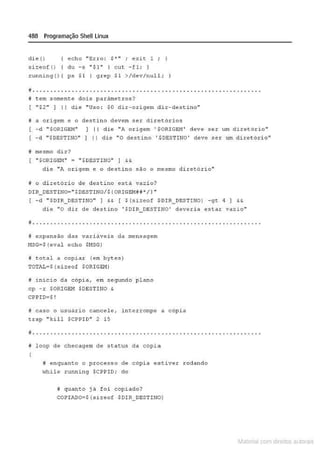 488 Programação Shell Linux
di e()
s.Lzeo( ()
echo "Erro: $ •n ; exic 1 ; l
du - s "$1" 1 cut - f l ; )
runn i ng(){ ps $1 I grep Sl >/dev/null ; I
. ..... .... ... .... ...... .......... ... ..... .. ....... ... ... .. .......
J tem somen~e dois parãme~ros?
( " $2" ] l i die "Uso : $0 dir- origem dir- destiho"
j a origem e o descino devem ser diretorias
( -d " $0R1Gf:M" l i die "A origem ' $ORI GEM' dêvé ser um diretório"
[ -d "$DESTINO" 1 li die "O destino ' $DESTINO' deve ser um diret ôri o"
j mesmo dir?
{ " SORIGE:r.t" = '' $ DESTINO" ] &&
di e "A origem e o destino são o me.5mo diretório"
B o di retóri o de des tino estA vazi o?
DI R_DESTI NO="SDESTINO/$ (ORIGEMU'/1 "
1 - d " $D I R_ DBSTINO" ) && 1 $ (sizeof $DIR_ DESTINO ) - gt 4 ) H
die "O dit de destino 'S DIR_DESTINO' deveria estar vazio"
j ................ . .............. . ......... . ........ . ...... .. .... .
ti expansão das variáveis da me nsagem
HSG~ S ( eval echo SHSG)
I total a copia4 (em bytes)
TOTAL• $ (si!cof SORIGEH)
i inicio da cópia, em segundo p l ano
cp -r SORIGEH $DESTINO '
CPPID=$!
# caso o usuá rio cancelo, in~errompe a cópi a
trap "til l $CPPID" 2 15
•
~ .......... ..... ... ....... ..... ........ .. .. .... ...... ........ .. ..
~ loop de checagem de s tatus da cópia
# enquanco o processo de copia estiver rodando
while runnin9 $CPPID; do
Mquan~o já foi copiado?
COP I ADO=$ ( sizoof $DIR_ DESTHJO)
Materia com d r bs a;.Jtora!S
 
