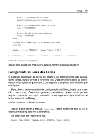 done
li qual a porcentagem do total ?
PORCBN1'AG!.:M=S ( (COPI!00' 100/TOTAL))
# ~nvi a a po rcen~agem para o dialog
echo $PORCENTAGEM
lf aguarda at é a prôxirna checagem
ol eep $INTERVALO
H cópia finttli=ada, mo~ tra a poret:!:ntAgem fina l
echo 100
) I di alo9 - -title " STITLE" - -gauge '"SNSG" 8 40 0
Dialog 489
.." " .. " " .. " .... " .... " .. " ...... ". " . " .. " .. ... ... " .. " .
echo OK - Di~etôxio copi ado
Baixar este script em: http://www.aurelio.neVshell/dialog/copydir.sh
Configurando as Cores das Caixas
É possível configurar as cores de TODOS os componentes das caixas,
como textos, borda, botões e fundo da tela. Dessa maneira pode-se perso-
nalizar os programas que usam o Dialog para a empresa ou indivíduo que
o utilizará.
Para obter o arquivo padrão de configuração do Dialog, basta usar a op-
ção --create-rc . Como o programa procura dentro de seu $HOHE por um
arquivo chamado .dial ogrc, use este comando para começar a brincar de
trocar as cores do Dialog:
d.ialog --create- rc $HOME/ .d.ialogrc
Agora, basta editar o arquivo . dialogrc recém-criado no seu SHOJ•1E e
executar o Dialog para ver a diferença.
As cores que ele reconhece são:
BLACK, RED, GREEN, YELLOW, BLUE, t-IAGENTA, CYAN e WHI1'E
Materia com d r bs a;.Jtora!S
 