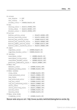 !f; screen
use_shadot·l
use colors
screen_col o .r
# bo:-:
OFF
ON
(GREEN, BI.~.CK, ON)
dial og_col o r • (BLACK,GREBN,OFF)
t.itl ê co lor
border_col o r
(BLACK, GRSEN, O?F)
(!lLACK, GREBN, OFF)
8 button
but~on_act ive_eolor
button_inactive_color
button_ key_acti ve_col or
button_key_inact i ve_color
button_ l abel_ac t ive_ color
(llLACK, GREBN, O FF)
• (BkCK, GREEN, OFFI
• (GREEN, llLACK, Of F)
(BLACK, GREEN, OFF)
• (GREEN , BLACK,Off)
button_l~bel_inact ive_colo r = (BLACK, GREEN, OFF)
i input
inputbox_col or = (GREEN, BLACK, ON)
inputbox_bor de r_ color = (GREEN, Bk"CK, ON)
ô text box
searchbox_color
stoarchbox_title_color
searchbo;.~_ho tdex_color
= (GREEN,BLACK, ON)
(GREEII , BL.'CK, OF!1'(
(GREEII, BLACK, OF!')
pos i t i on_i ndicat or_col or - (SLACK,GREEN,OFF)
j Nenu hox
menubox_col or
menubox border_color
M Nenu wi ndow
item_color
i~em sel ected_color
tag_eol or
tag_se l ected_color
= {GREEN, BLACK, OFF)
(GREEN, BLACK, Of f l
(GREEN, BLACK, OFf)
~ (BLACK, GREEN, OFE')
(GREEN, BL.>.CK, Of f)
~ {BJ,ACK, GRF.EN, OFFI
tag_key_colo< {GREEN, BV.CK, Of'FI
tag_t.ey_sel ectcd_color • ( BLJ<CK, GREEN, OFFI
check_<::otor
check .selcc t<>d_c olor
uarrow_col o r
dc
"rro~_color
j; Nenu item help
itemhel p_colo.r
{GREEN, BJ.f..CK, OI!'FI
• (BLACK, GREEN, OFF)
{GREEN, BLJ...CK, ON)
{GREEN, BLACK, ON)
~ (GREEN, BLACI<, ON)
Dialog 491
Baixar este arquivo em: http://www.aurelio.neUshell/dialog/tema-verde.efg
Mate com d r~1tos autCYa s
 