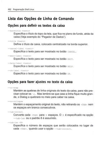 492 Programação Shelllinux
lista das Opções de Linha de Comando
Opções para definir os textos da caixa
--backtitle <texto>
Especifica o titulo do topo da tela, que fica no plano de fundo, atrás da
caixa (Veja exemplo do "Pegador de Dados").
--ti tle <texto>
Define o título da caixa, colocado centralizado na borda superior.
--cancel- label <texto>
Especifica o texto para ser mostrado no botão CANCEL .
--exit- label <texto>
Especifica o texto para ser mostrado no botão EXIT .
--help-label <texto>
Especifica o texto para ser mostrado no botão HELP.
--ok- l abel <texto>
Especifica o texto para ser mostrado no botão oK.
Opções para fazer ajustes no texto da caixa
--cr-wrap
Mantém as quebras de linha originais do texto da caixa, para não pre-
cisar colocar os n . Mas lembre-se que caso a linha fique muito gran-
de, o Dialog a quebrará no meio para caber na caixa.
--no-collapse
Mantém o espaçamento original do texto, não retirando os <TAB> nem
os espaços em branco consecutivos.
--tab-correct
Converte cada <TAB> para N espaços. O N é especificado na opção
--tab- len ou o padrão 8 é assumido.
--tab- len <N>
Especifica o número de espaços que serão colocados no lugar de
cada <TAB>, quando usar o opção --tab- correct .
 